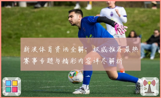新浪体育资讯全解：权威推荐最热赛事专题与精彩内容详尽解析