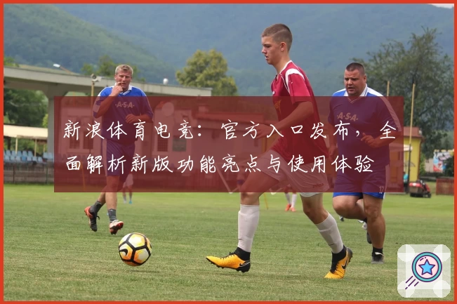新浪体育电竞：官方入口发布，全面解析新版功能亮点与使用体验