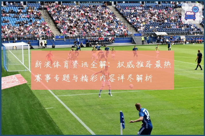 新浪体育资讯全解：权威推荐最热赛事专题与精彩内容详尽解析