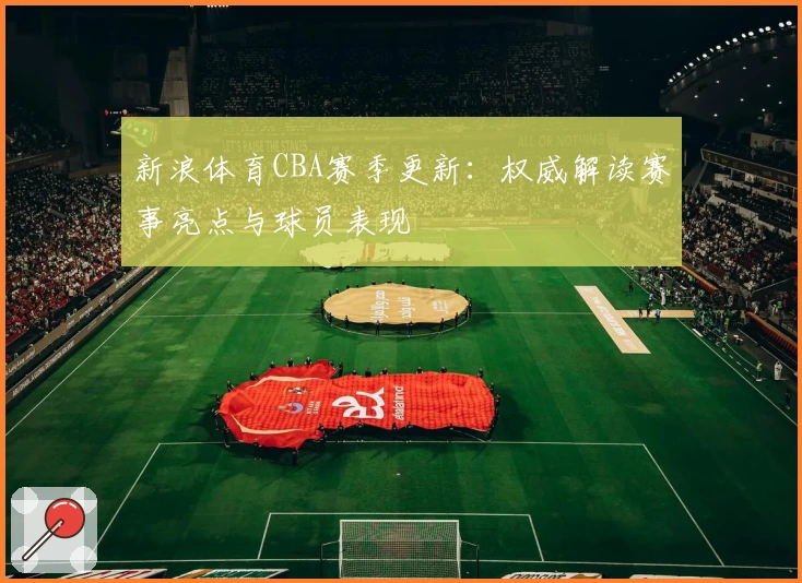 新浪体育CBA赛季更新：权威解读赛事亮点与球员表现