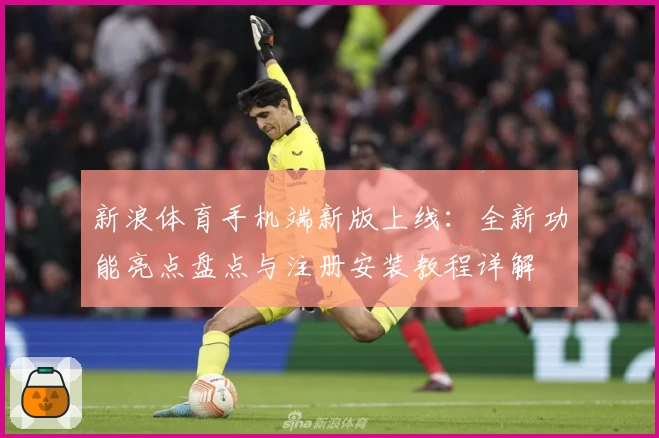 新浪体育手机端新版上线：全新功能亮点盘点与注册安装教程详解