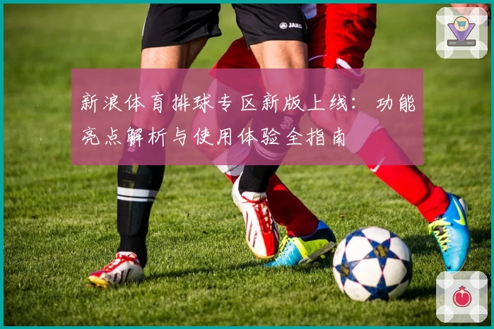 新浪体育排球专区新版上线：功能亮点解析与使用体验全指南