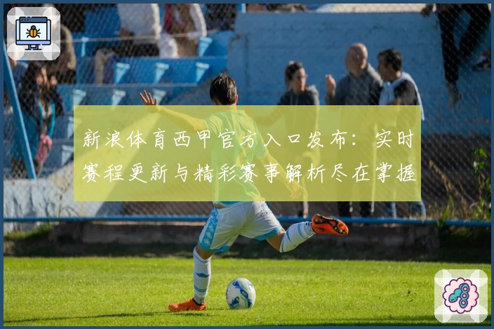 新浪体育西甲官方入口发布：实时赛程更新与精彩赛事解析尽在掌握