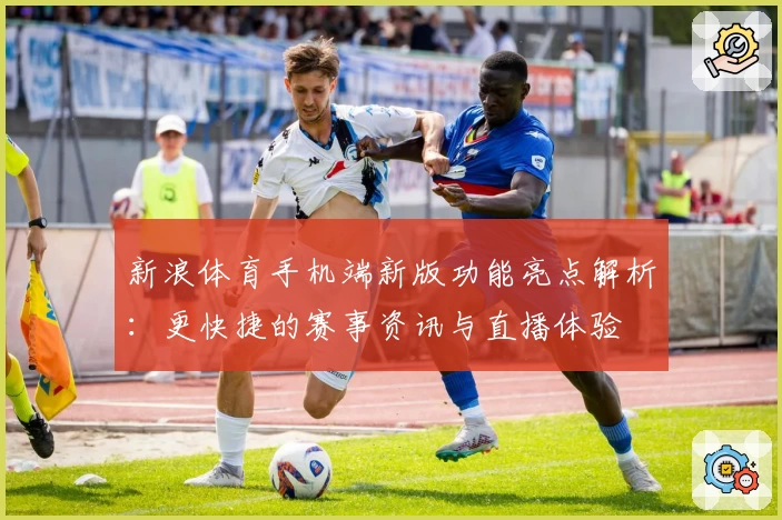 新浪体育手机端新版功能亮点解析：更快捷的赛事资讯与直播体验