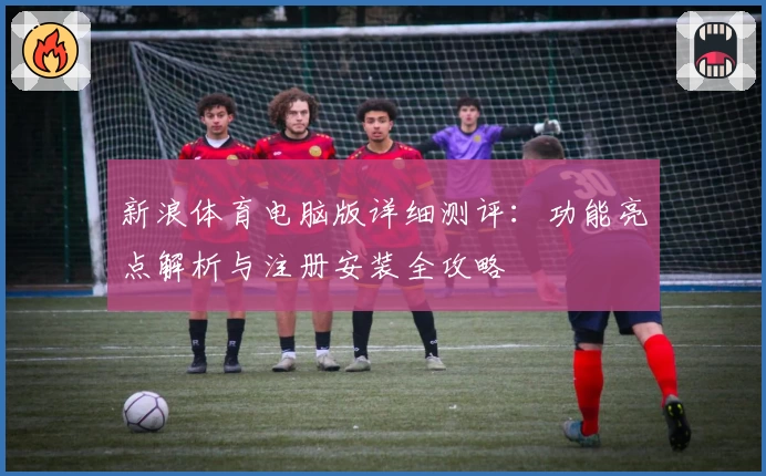 新浪体育电脑版详细测评：功能亮点解析与注册安装全攻略