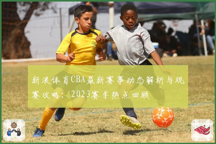 新浪体育CBA最新赛事动态解析与观赛攻略：2023赛季热点回顾