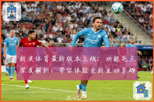 新浪体育最新版本上线：功能亮点深度解析，带你体验全新互动乐趣