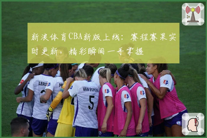 新浪体育CBA新版上线：赛程赛果实时更新，精彩瞬间一手掌握